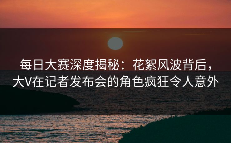 每日大赛深度揭秘：花絮风波背后，大V在记者发布会的角色疯狂令人意外
