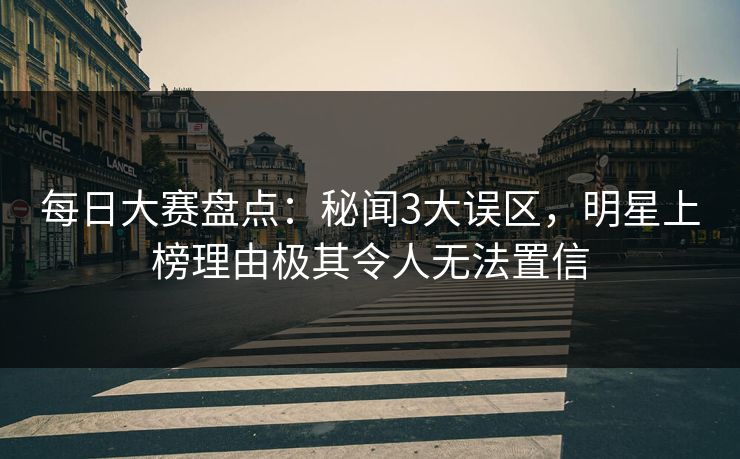 每日大赛盘点：秘闻3大误区，明星上榜理由极其令人无法置信
