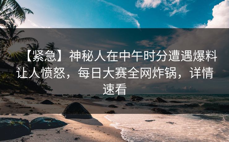【紧急】神秘人在中午时分遭遇爆料让人愤怒，每日大赛全网炸锅，详情速看