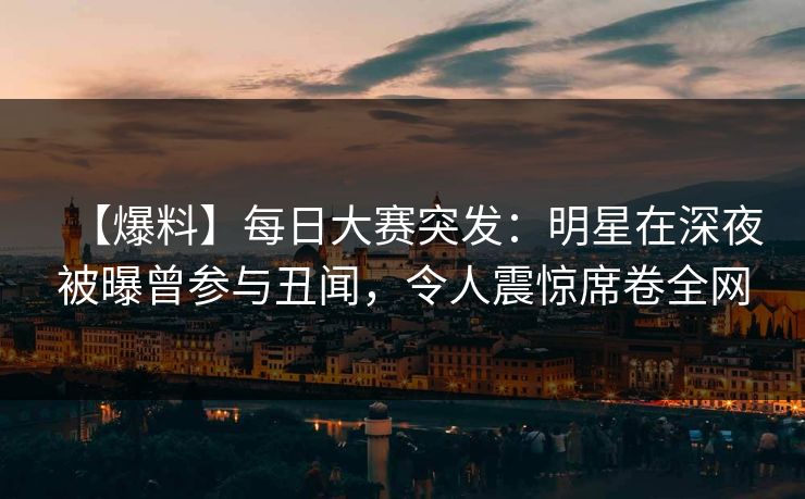 【爆料】每日大赛突发：明星在深夜被曝曾参与丑闻，令人震惊席卷全网