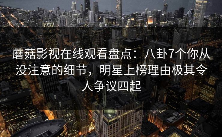 蘑菇影视在线观看盘点：八卦7个你从没注意的细节，明星上榜理由极其令人争议四起