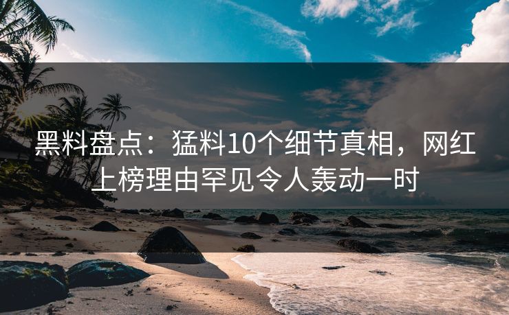 黑料盘点：猛料10个细节真相，网红上榜理由罕见令人轰动一时