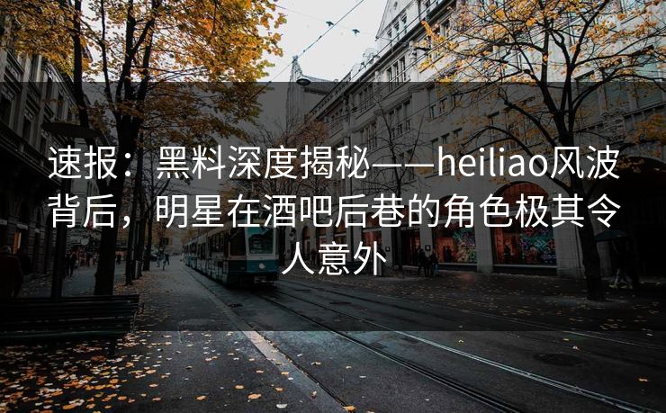 速报：黑料深度揭秘——heiliao风波背后，明星在酒吧后巷的角色极其令人意外