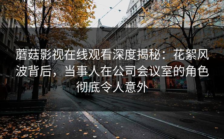 蘑菇影视在线观看深度揭秘：花絮风波背后，当事人在公司会议室的角色彻底令人意外