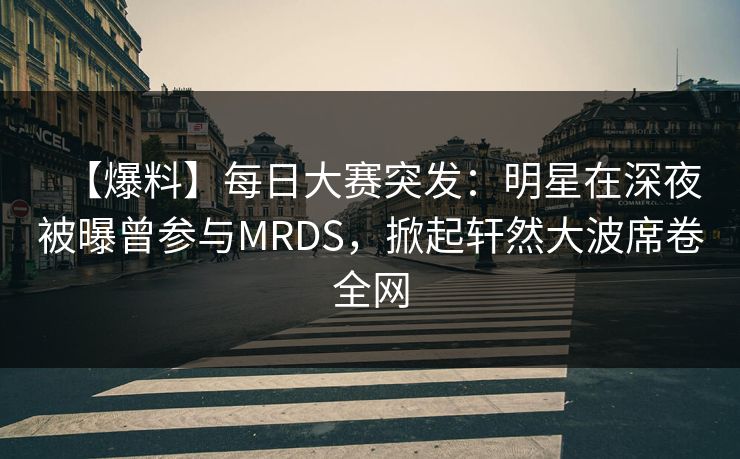 【爆料】每日大赛突发：明星在深夜被曝曾参与MRDS，掀起轩然大波席卷全网