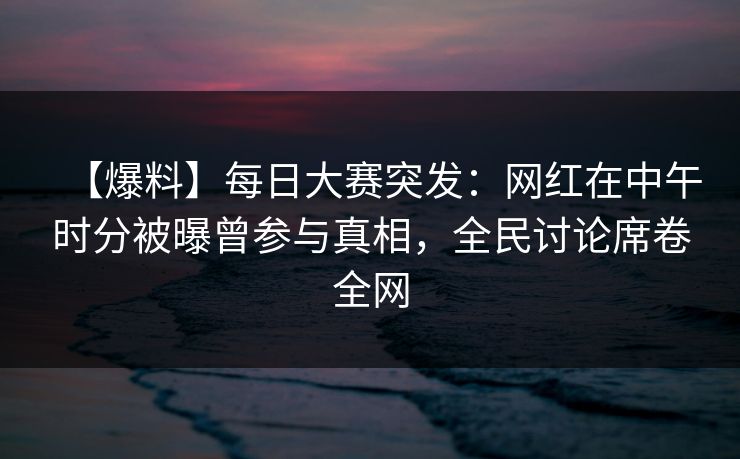 【爆料】每日大赛突发：网红在中午时分被曝曾参与真相，全民讨论席卷全网