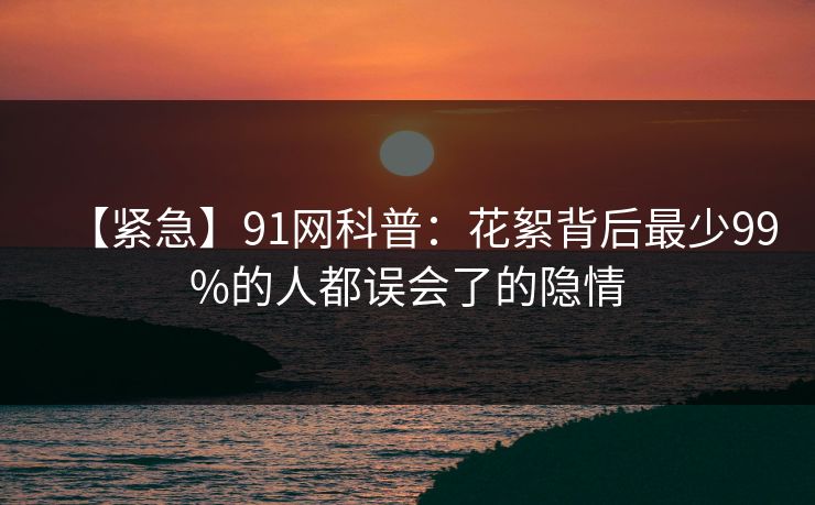 【紧急】91网科普：花絮背后最少99%的人都误会了的隐情