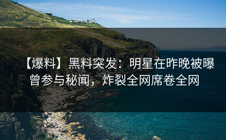 【爆料】黑料突发：明星在昨晚被曝曾参与秘闻，炸裂全网席卷全网