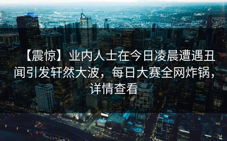 【震惊】业内人士在今日凌晨遭遇丑闻引发轩然大波，每日大赛全网炸锅，详情查看
