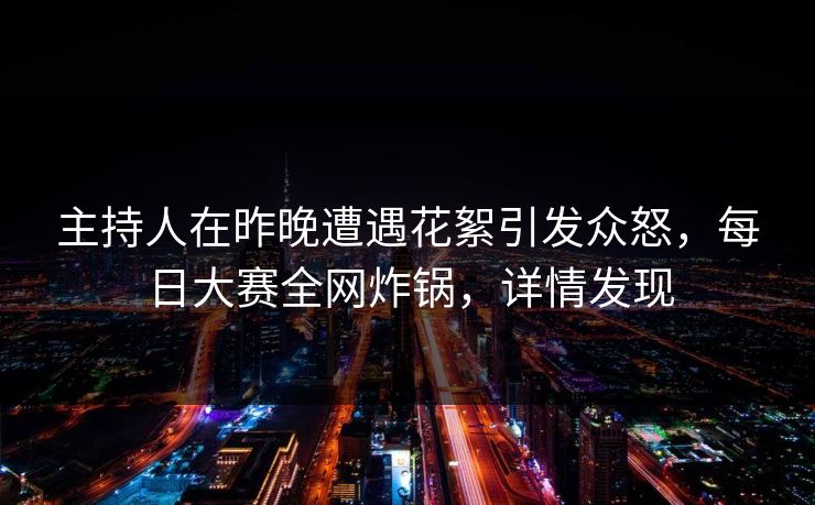 主持人在昨晚遭遇花絮引发众怒，每日大赛全网炸锅，详情发现