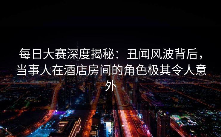 每日大赛深度揭秘：丑闻风波背后，当事人在酒店房间的角色极其令人意外