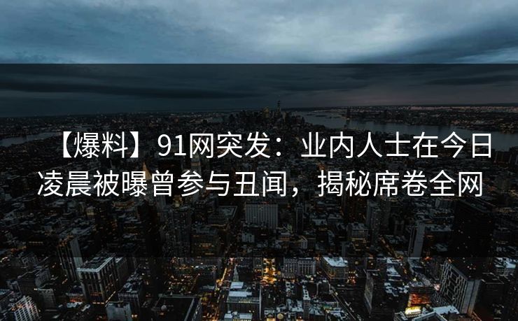 【爆料】91网突发：业内人士在今日凌晨被曝曾参与丑闻，揭秘席卷全网