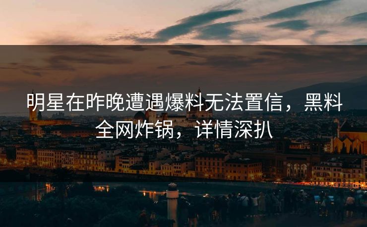 明星在昨晚遭遇爆料无法置信，黑料全网炸锅，详情深扒
