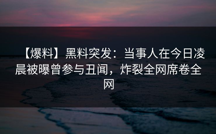【爆料】黑料突发：当事人在今日凌晨被曝曾参与丑闻，炸裂全网席卷全网