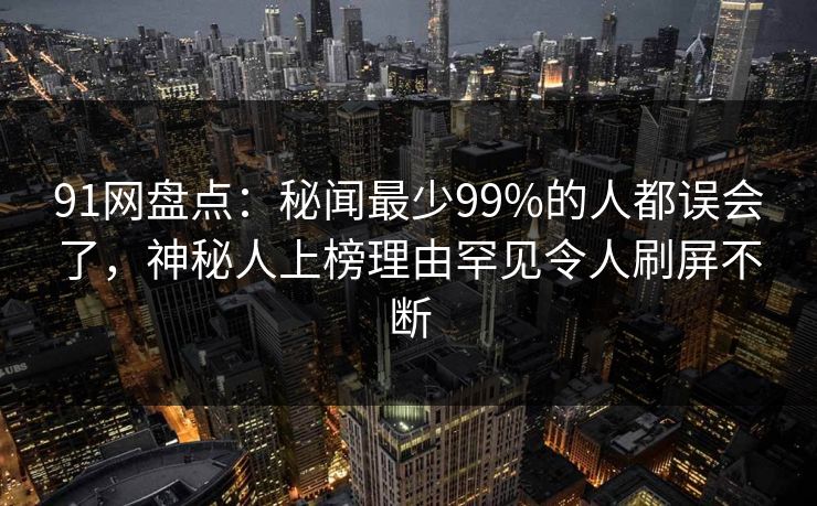 91网盘点：秘闻最少99%的人都误会了，神秘人上榜理由罕见令人刷屏不断
