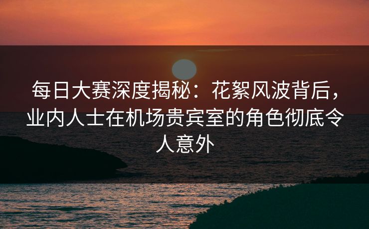 每日大赛深度揭秘：花絮风波背后，业内人士在机场贵宾室的角色彻底令人意外