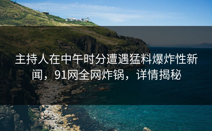 主持人在中午时分遭遇猛料爆炸性新闻，91网全网炸锅，详情揭秘