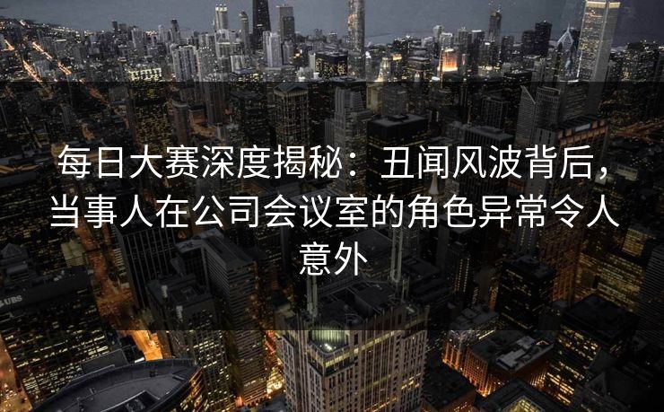 每日大赛深度揭秘：丑闻风波背后，当事人在公司会议室的角色异常令人意外