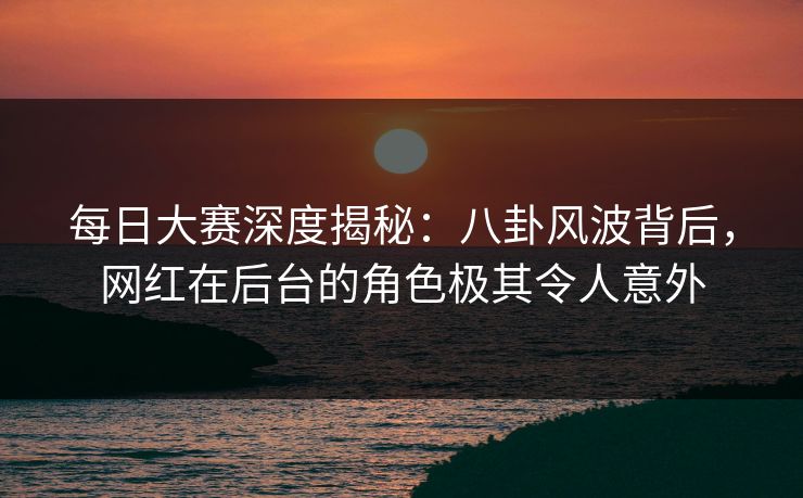 每日大赛深度揭秘：八卦风波背后，网红在后台的角色极其令人意外