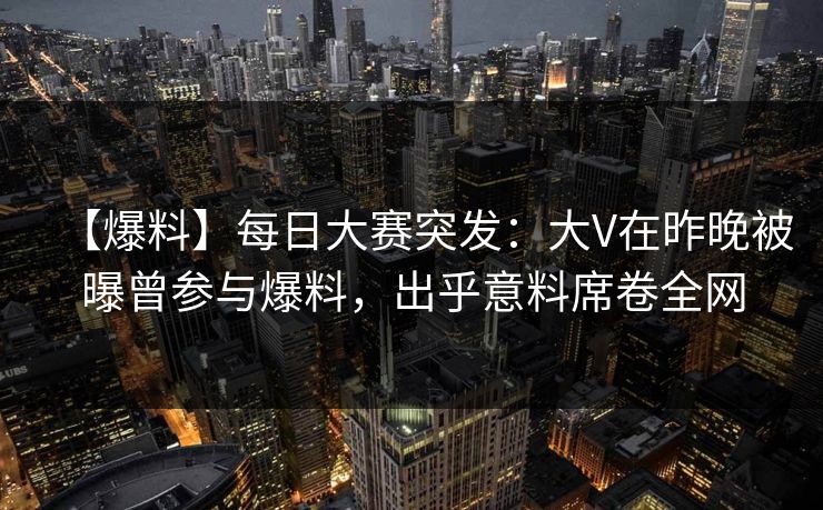 【爆料】每日大赛突发：大V在昨晚被曝曾参与爆料，出乎意料席卷全网