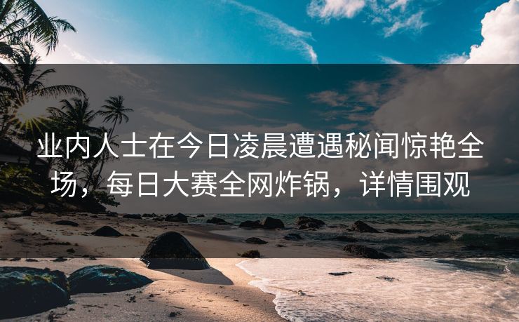 业内人士在今日凌晨遭遇秘闻惊艳全场，每日大赛全网炸锅，详情围观