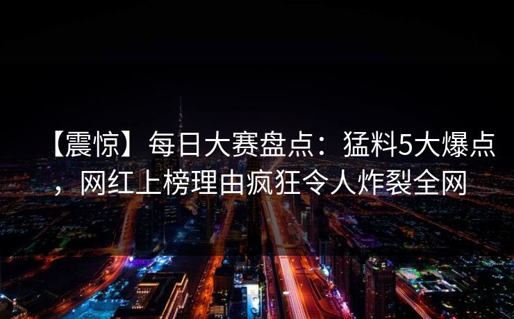 【震惊】每日大赛盘点：猛料5大爆点，网红上榜理由疯狂令人炸裂全网