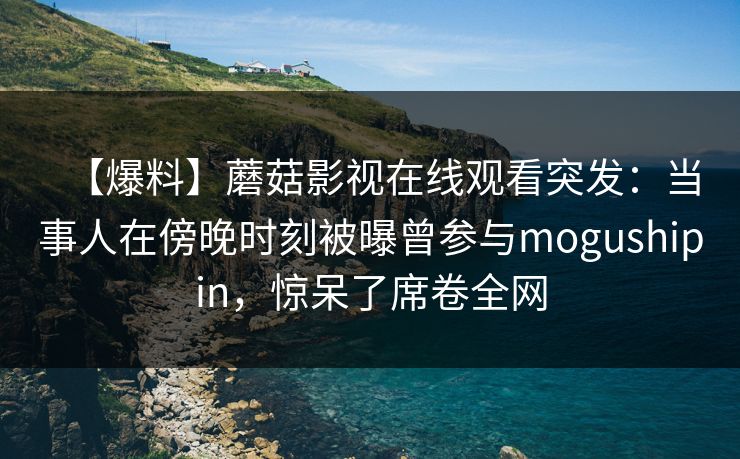 【爆料】蘑菇影视在线观看突发：当事人在傍晚时刻被曝曾参与mogushipin，惊呆了席卷全网