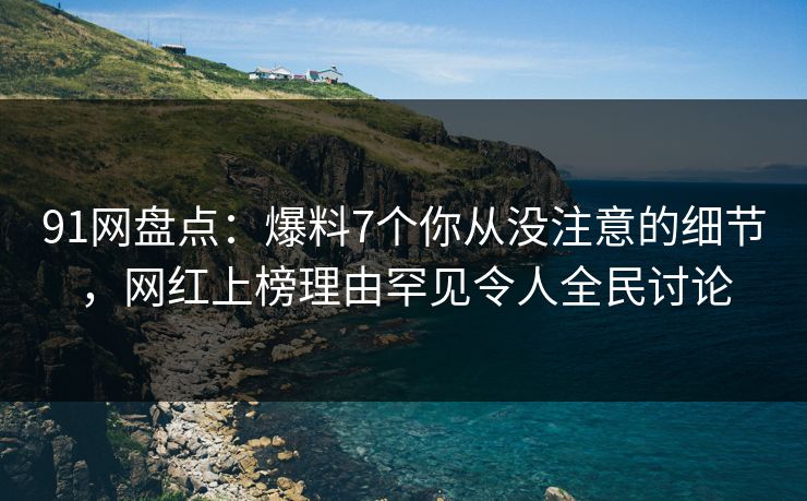 91网盘点：爆料7个你从没注意的细节，网红上榜理由罕见令人全民讨论