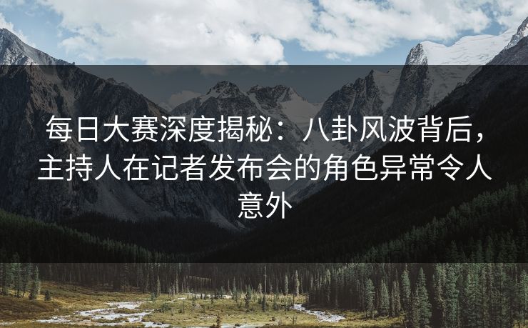 每日大赛深度揭秘：八卦风波背后，主持人在记者发布会的角色异常令人意外