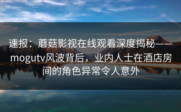 速报：蘑菇影视在线观看深度揭秘——mogutv风波背后，业内人士在酒店房间的角色异常令人意外