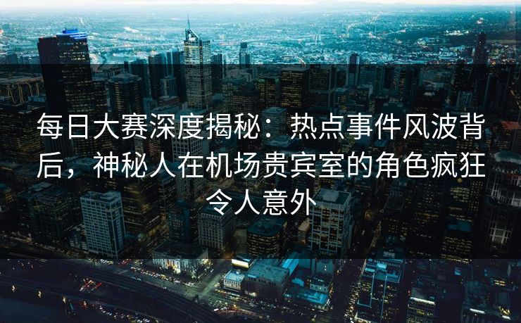 每日大赛深度揭秘：热点事件风波背后，神秘人在机场贵宾室的角色疯狂令人意外