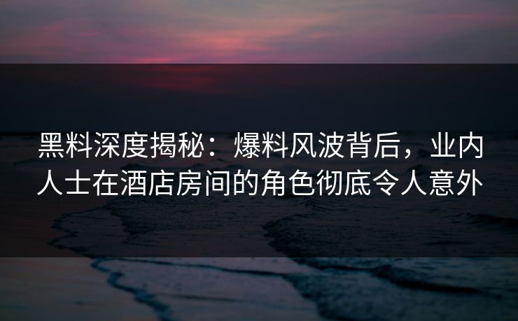 黑料深度揭秘：爆料风波背后，业内人士在酒店房间的角色彻底令人意外
