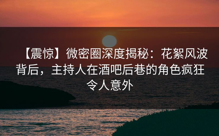 【震惊】微密圈深度揭秘：花絮风波背后，主持人在酒吧后巷的角色疯狂令人意外