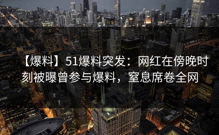 【爆料】51爆料突发：网红在傍晚时刻被曝曾参与爆料，窒息席卷全网