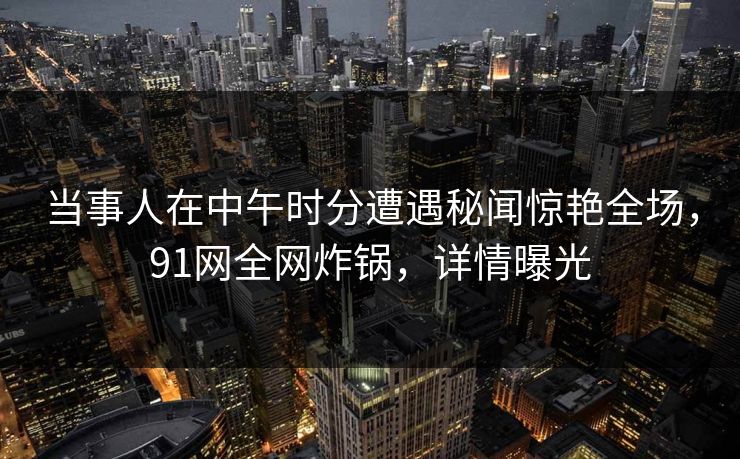 当事人在中午时分遭遇秘闻惊艳全场，91网全网炸锅，详情曝光