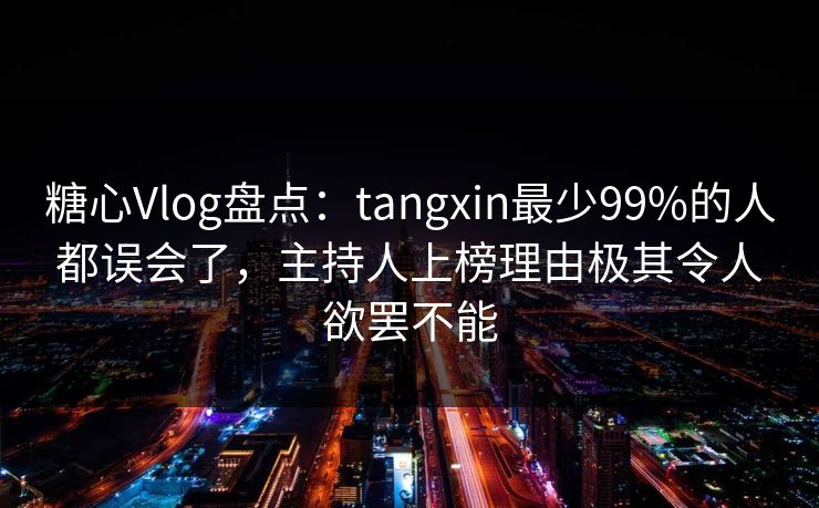 糖心Vlog盘点：tangxin最少99%的人都误会了，主持人上榜理由极其令人欲罢不能