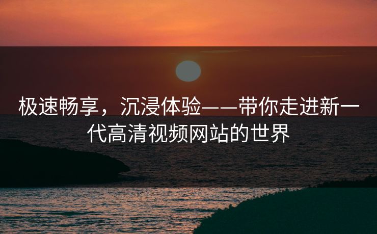 极速畅享，沉浸体验——带你走进新一代高清视频网站的世界