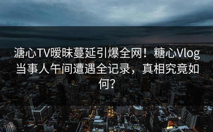 溏心TV暧昧蔓延引爆全网！糖心Vlog当事人午间遭遇全记录，真相究竟如何？