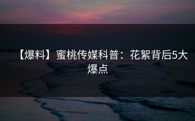 【爆料】蜜桃传媒科普：花絮背后5大爆点