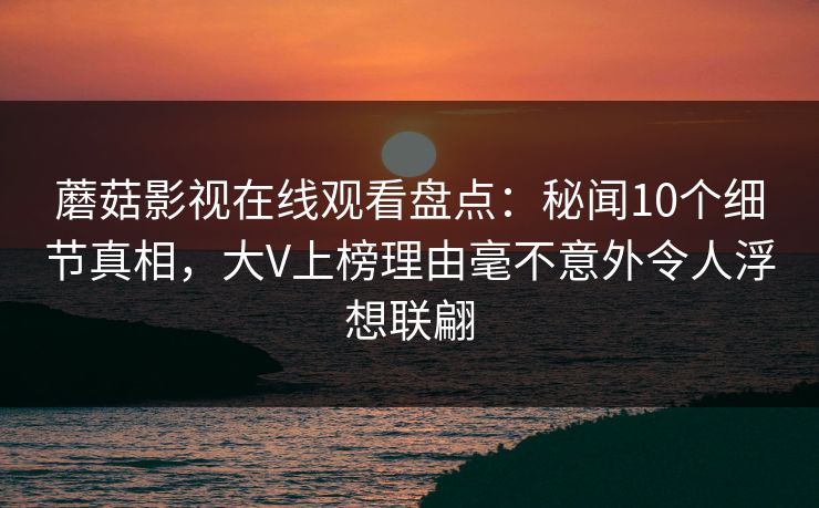 蘑菇影视在线观看盘点：秘闻10个细节真相，大V上榜理由毫不意外令人浮想联翩