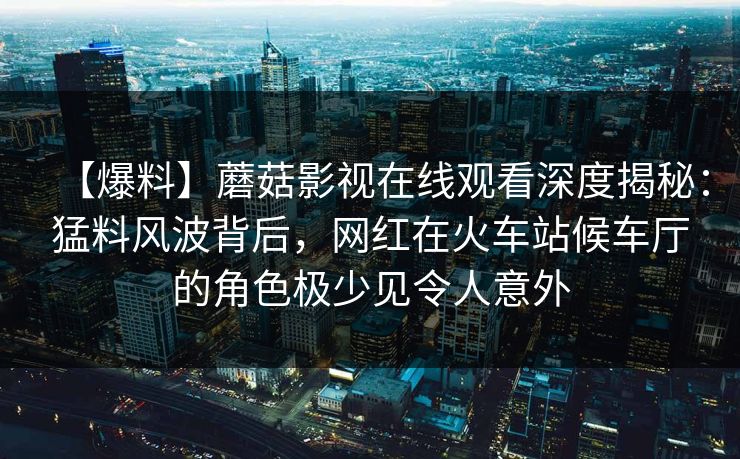 【爆料】蘑菇影视在线观看深度揭秘：猛料风波背后，网红在火车站候车厅的角色极少见令人意外