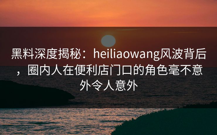 黑料深度揭秘：heiliaowang风波背后，圈内人在便利店门口的角色毫不意外令人意外