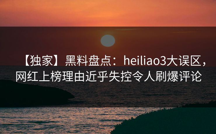 【独家】黑料盘点：heiliao3大误区，网红上榜理由近乎失控令人刷爆评论