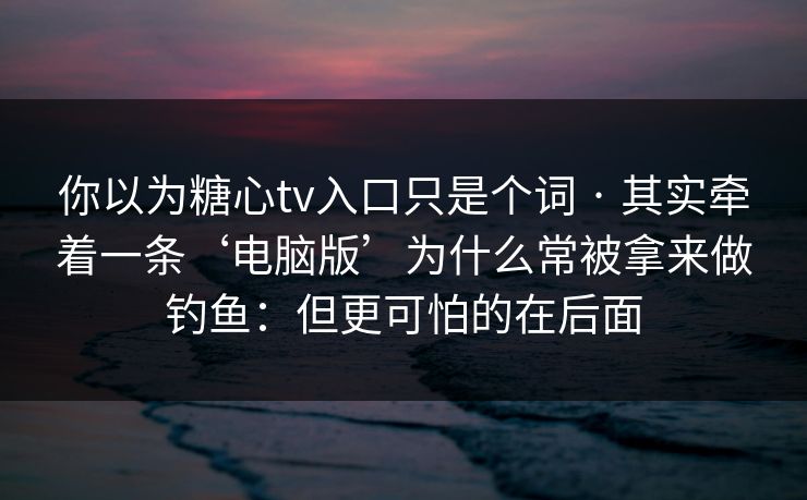 你以为糖心tv入口只是个词 · 其实牵着一条‘电脑版’为什么常被拿来做钓鱼：但更可怕的在后面