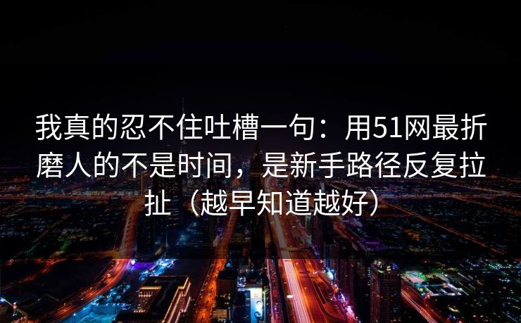 我真的忍不住吐槽一句：用51网最折磨人的不是时间，是新手路径反复拉扯（越早知道越好）