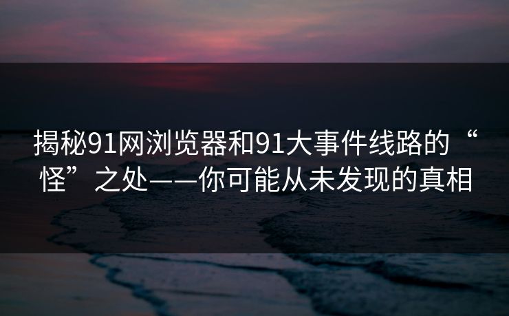 揭秘91网浏览器和91大事件线路的“怪”之处——你可能从未发现的真相